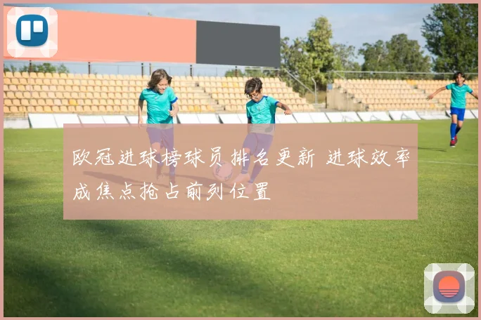 欧冠进球榜球员排名更新 进球效率成焦点抢占前列位置